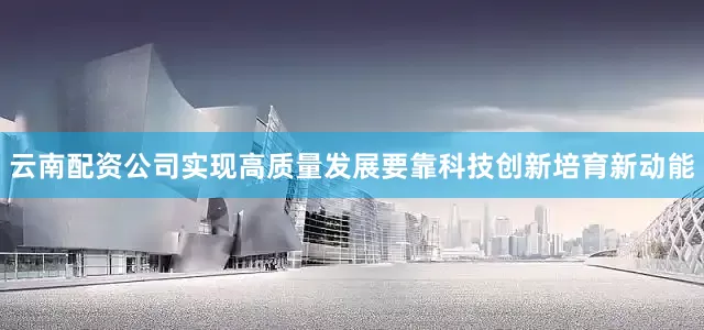 云南配资公司实现高质量发展要靠科技创新培育新动能