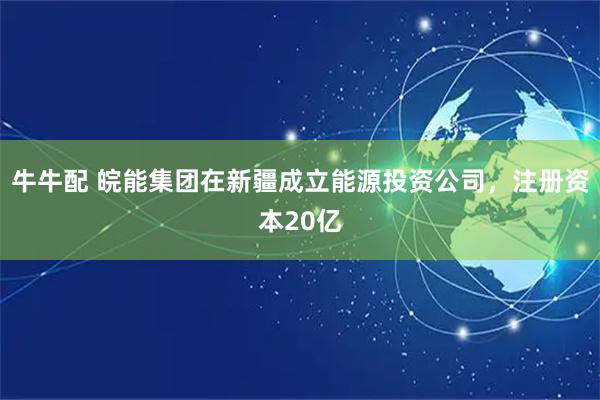 牛牛配 皖能集团在新疆成立能源投资公司，注册资本20亿