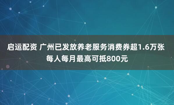 启运配资 广州已发放养老服务消费券超1.6万张 每人每月最高可抵800元