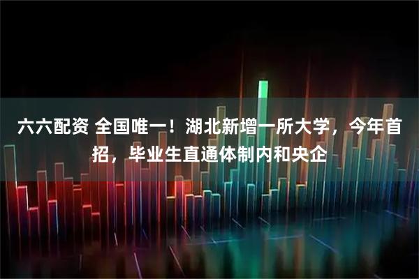 六六配资 全国唯一！湖北新增一所大学，今年首招，毕业生直通体制内和央企