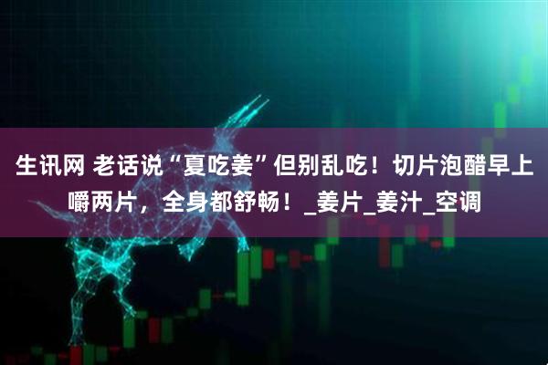 生讯网 老话说“夏吃姜”但别乱吃！切片泡醋早上嚼两片，全身都舒畅！_姜片_姜汁_空调