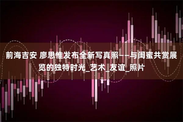 前海吉安 廖思惟发布全新写真照——与闺蜜共赏展览的独特时光_艺术_友谊_照片