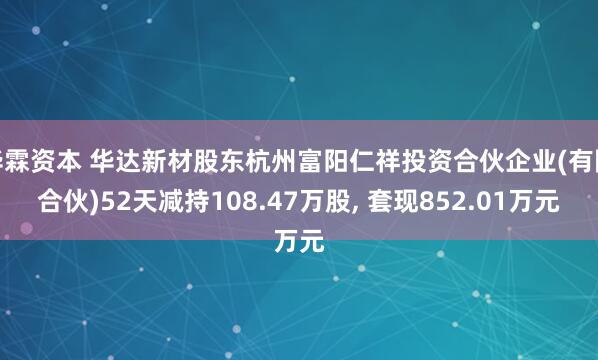 华霖资本 华达新材股东杭州富阳仁祥投资合伙企业(有限合伙)52天减持108.47万股, 套现852.01万元