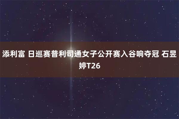 添利富 日巡赛普利司通女子公开赛入谷响夺冠 石昱婷T26
