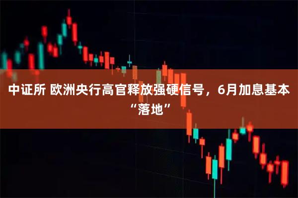 中证所 欧洲央行高官释放强硬信号，6月加息基本“落地”