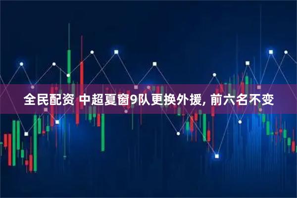 全民配资 中超夏窗9队更换外援, 前六名不变