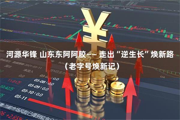 河源华锋 山东东阿阿胶—— 走出“逆生长”焕新路（老字号焕新记）