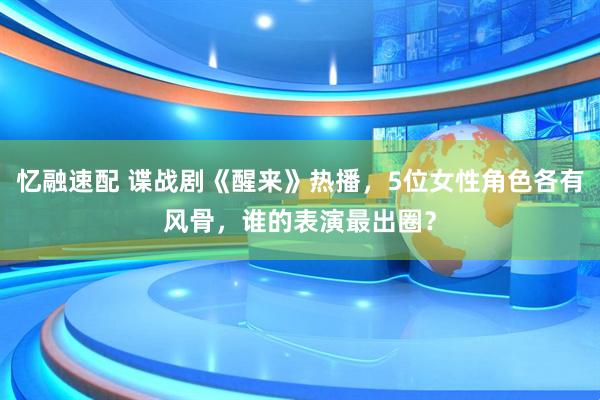 忆融速配 谍战剧《醒来》热播，5位女性角色各有风骨，谁的表演最出圈？