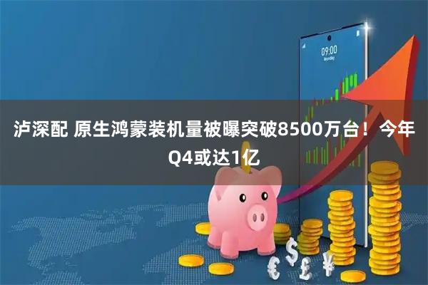 泸深配 原生鸿蒙装机量被曝突破8500万台！今年Q4或达1亿